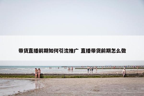 带货直播前期如何引流推广 直播带货前期怎么做