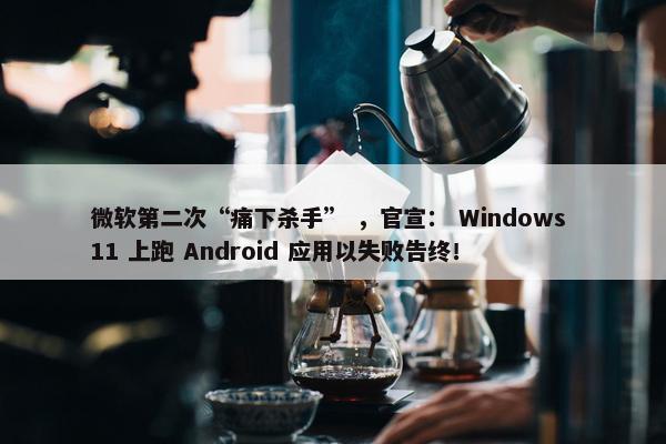 微软第二次“痛下杀手” ，官宣： Windows 11 上跑 Android 应用以失败告终！