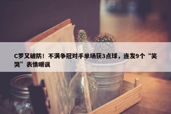 C罗又破防！不满争冠对手单场获3点球，连发9个“笑哭”表情嘲讽