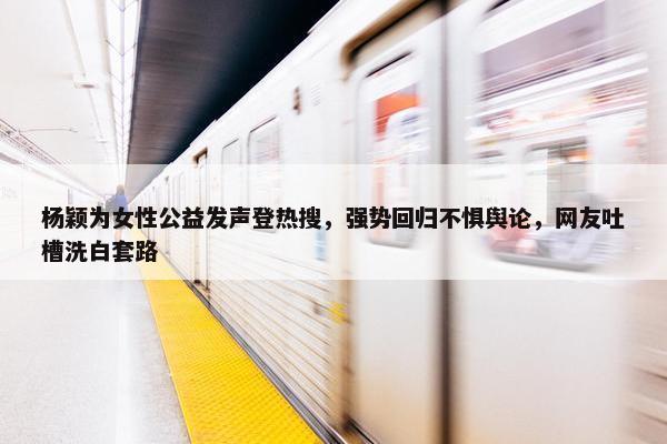 杨颖为女性公益发声登热搜，强势回归不惧舆论，网友吐槽洗白套路