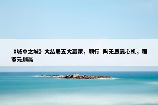 《城中之城》大结局五大赢家，顾行_陶无忌靠心机，程家元躺赢