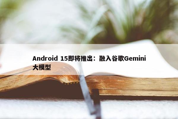 Android 15即将推出：融入谷歌Gemini大模型