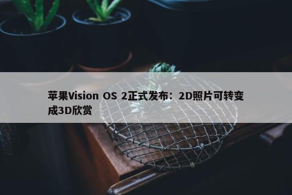 苹果Vision OS 2正式发布：2D照片可转变成3D欣赏