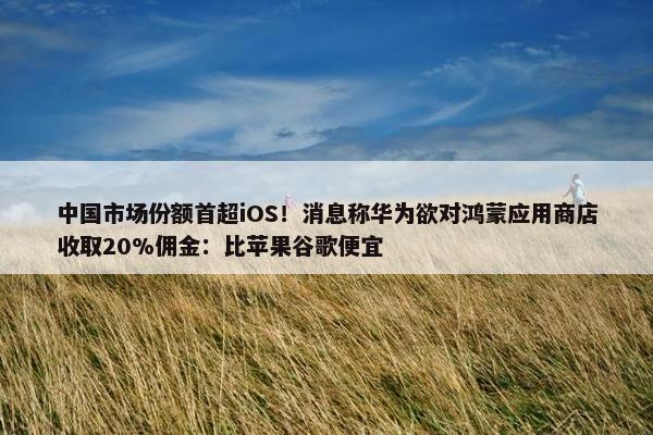 中国市场份额首超iOS！消息称华为欲对鸿蒙应用商店收取20%佣金：比苹果谷歌便宜