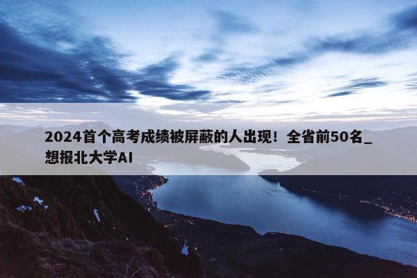 2024首个高考成绩被屏蔽的人出现！全省前50名_想报北大学AI