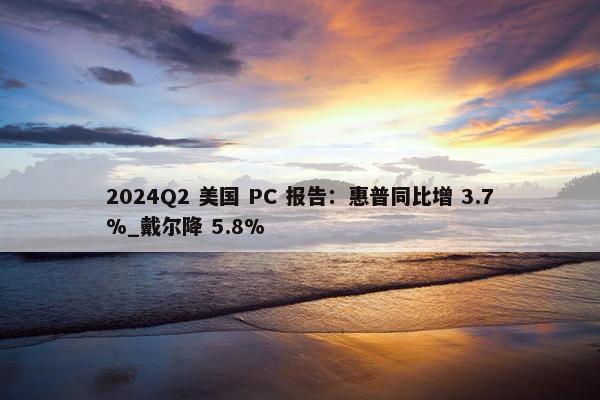 2024Q2 美国 PC 报告：惠普同比增 3.7%_戴尔降 5.8%