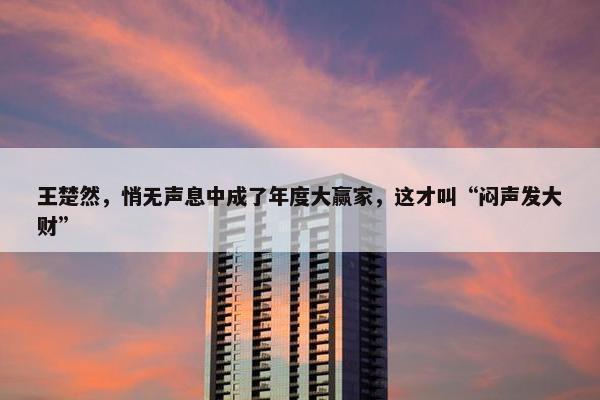 王楚然，悄无声息中成了年度大赢家，这才叫“闷声发大财”