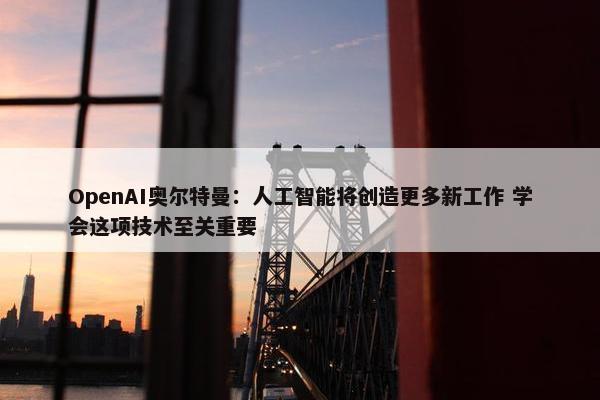 OpenAI奥尔特曼：人工智能将创造更多新工作 学会这项技术至关重要