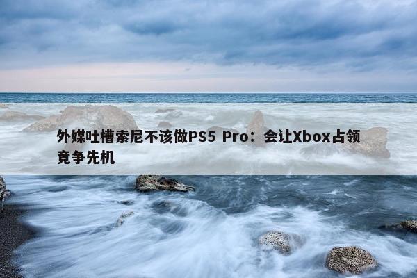 外媒吐槽索尼不该做PS5 Pro：会让Xbox占领竞争先机