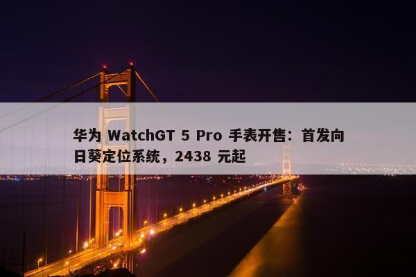 华为 WatchGT 5 Pro 手表开售：首发向日葵定位系统，2438 元起