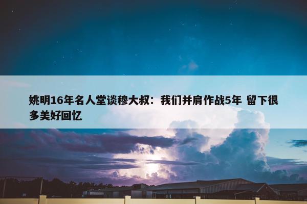 姚明16年名人堂谈穆大叔：我们并肩作战5年 留下很多美好回忆