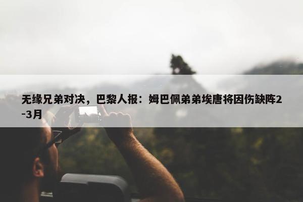 无缘兄弟对决，巴黎人报：姆巴佩弟弟埃唐将因伤缺阵2-3月