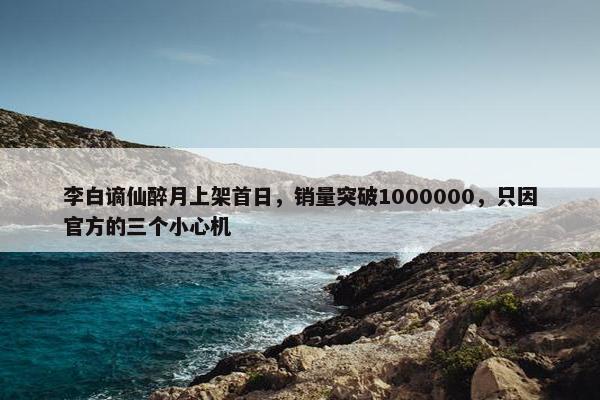 李白谪仙醉月上架首日，销量突破1000000，只因官方的三个小心机