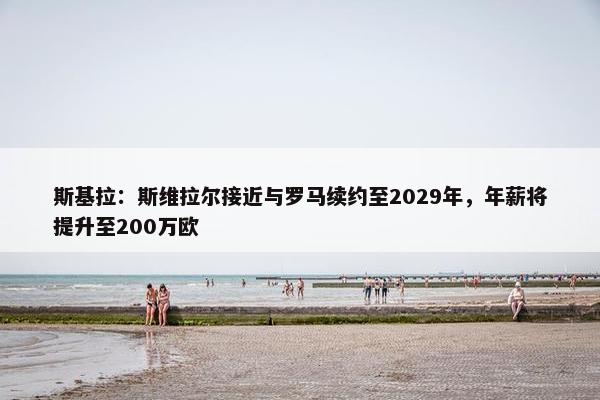 斯基拉：斯维拉尔接近与罗马续约至2029年，年薪将提升至200万欧