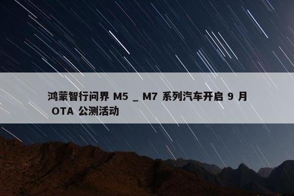 鸿蒙智行问界 M5 _ M7 系列汽车开启 9 月 OTA 公测活动