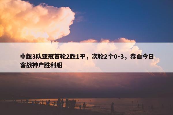 中超3队亚冠首轮2胜1平，次轮2个0-3，泰山今日客战神户胜利船