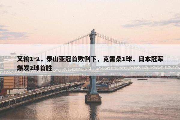 又输1-2，泰山亚冠首败倒下，克雷桑1球，日本冠军爆发2球首胜