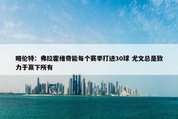 略伦特：弗拉霍维奇能每个赛季打进30球 尤文总是致力于赢下所有