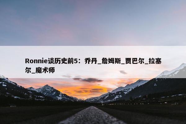 Ronnie谈历史前5：乔丹_詹姆斯_贾巴尔_拉塞尔_魔术师