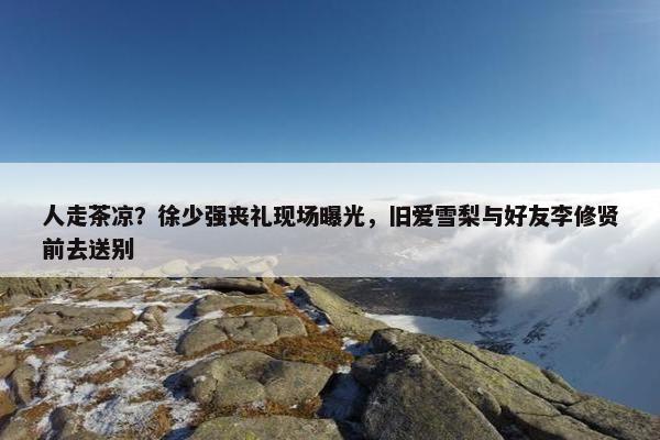 人走茶凉？徐少强丧礼现场曝光，旧爱雪梨与好友李修贤前去送别