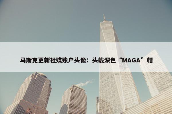 马斯克更新社媒账户头像：头戴深色“MAGA”帽