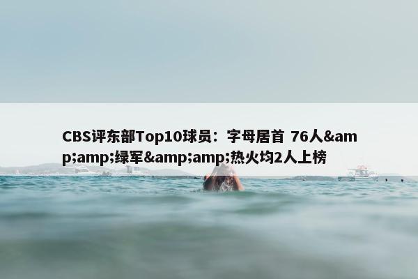 CBS评东部Top10球员：字母居首 76人&amp;绿军&amp;热火均2人上榜