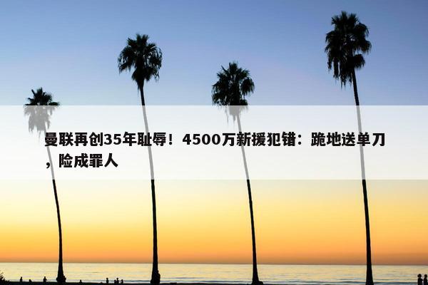 曼联再创35年耻辱！4500万新援犯错：跪地送单刀，险成罪人