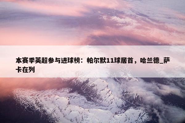 本赛季英超参与进球榜：帕尔默11球居首，哈兰德_萨卡在列