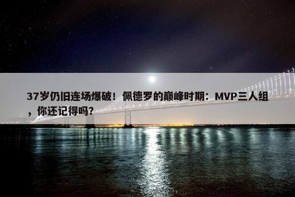 37岁仍旧连场爆破！佩德罗的巅峰时期：MVP三人组，你还记得吗？