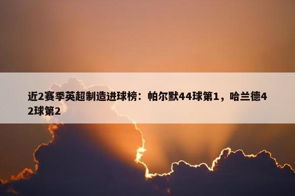 近2赛季英超制造进球榜：帕尔默44球第1，哈兰德42球第2