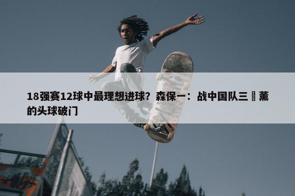 18强赛12球中最理想进球？森保一：战中国队三笘薰的头球破门