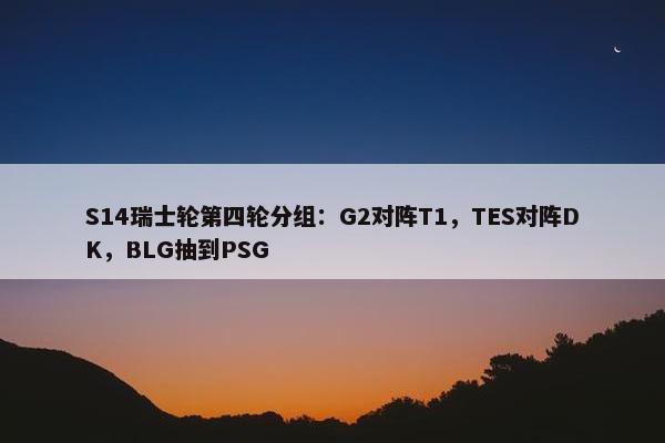 S14瑞士轮第四轮分组：G2对阵T1，TES对阵DK，BLG抽到PSG