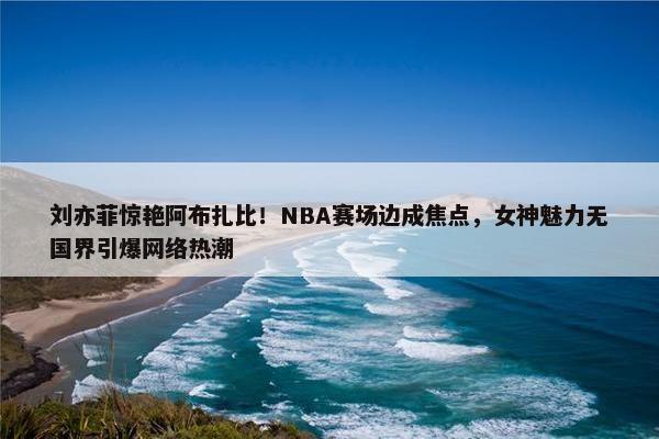 刘亦菲惊艳阿布扎比！NBA赛场边成焦点，女神魅力无国界引爆网络热潮