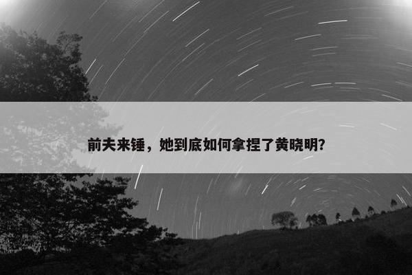 前夫来锤，她到底如何拿捏了黄晓明？