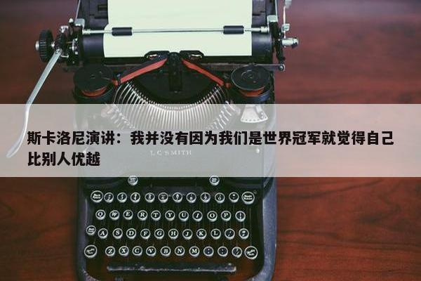 斯卡洛尼演讲：我并没有因为我们是世界冠军就觉得自己比别人优越