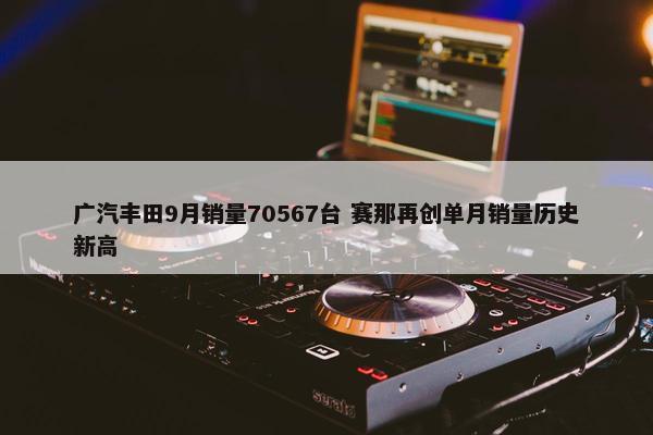 广汽丰田9月销量70567台 赛那再创单月销量历史新高