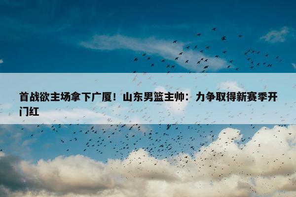 首战欲主场拿下广厦！山东男篮主帅：力争取得新赛季开门红