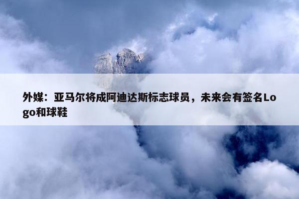 外媒：亚马尔将成阿迪达斯标志球员，未来会有签名Logo和球鞋