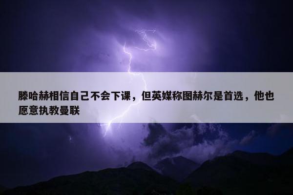 滕哈赫相信自己不会下课，但英媒称图赫尔是首选，他也愿意执教曼联