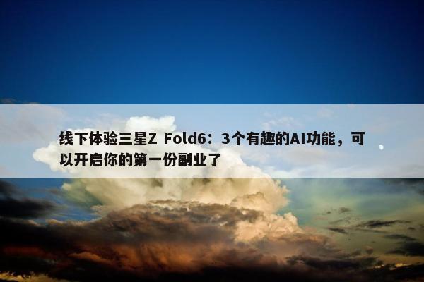 线下体验三星Z Fold6：3个有趣的AI功能，可以开启你的第一份副业了