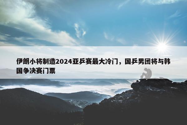 伊朗小将制造2024亚乒赛最大冷门，国乒男团将与韩国争决赛门票