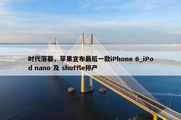 时代落幕，苹果宣布最后一款iPhone 6_iPod nano 及 shuffle停产