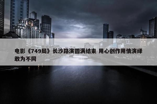 电影《749局》长沙路演圆满结束 用心创作用情演绎敢为不同