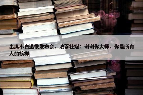 出席小白退役发布会，法蒂社媒：谢谢你大师，你是所有人的榜样