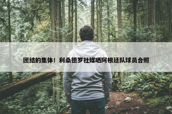 团结的集体！利桑德罗社媒晒阿根廷队球员合照