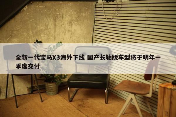 全新一代宝马X3海外下线 国产长轴版车型将于明年一季度交付