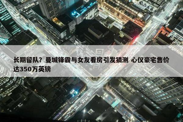 长期留队？曼城锋霸与女友看房引发猜测 心仪豪宅售价达350万英镑