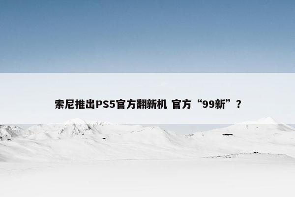 索尼推出PS5官方翻新机 官方“99新”？