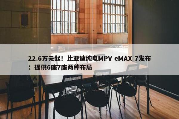 22.6万元起！比亚迪纯电MPV eMAX 7发布：提供6座7座两种布局