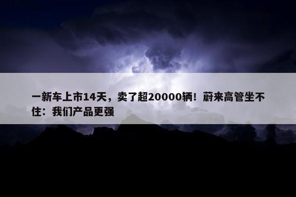 一新车上市14天，卖了超20000辆！蔚来高管坐不住：我们产品更强